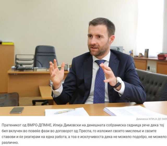 Ο βουλευτής του κόμματος της αξιωματικής αντιπολίτευσης του VMRO-DPMNE, Ιλία Ντιμόφσκι, ο οποίος συμμετείχε σε διάφορες φάσεις της Συμφωνίας των Πρεσπών, εξέφρασε τις θέσεις του στις κοινοβουλευτικές συνεδριάσεις τονίζοντας ότι «η Συνθήκη αυτή δεν δίνει λύσεις σε θέματα που θα τα βρούμε μπροστά μας». «Σε συζήτηση στην Επιτροπή Συνταγματικών Υποθέσεων, είπα ότι τα κύρια προβλήματα μεταξύ του κράτους μας με την Ελλάδα, αυτή τη στιγμή δεν συζητούνται, είναι κλειστά. Αλλά, αυτά τα προβλήματα μεταξύ των λαών των δύο χωρών, θα ζουν για μεγάλο χρονικό διάστημα και θα τα βλέπουμε και στις δύο πλευρές», τόνισε ο Ντιμόφσκι. Επεσήμανε ότι η Συνθήκη με την Ελλάδα δεν περιλαμβάνει το θέμα της «μακεδονικής μειονότητας» στην Ελλάδα και αναρωτήθηκε «γιατί δεν έγινε σχετική αναφορά και άφησε (η συμφωνία) το πρόβλημα αυτό ανοικτό, αφού γνωρίζουμε ότι υπάρχει». Ο βουλευτής του VMRO-DPMNE πρόσθεσε ότι η συμφωνία αυτή δεν εξετάζει το βασικό αυτό ζήτημα, το οποίο ενδεχομένως θα καθορίσει τις σχέσεις μεταξύ των δύο χωρών στα επόμενα 10 με 15 χρόνια, σύμφωνα με το δημοσίευμα. pogled.mk